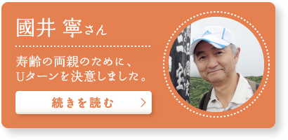 國井 寧さん “寿齢の両親のために、Uターンを決意しました。”